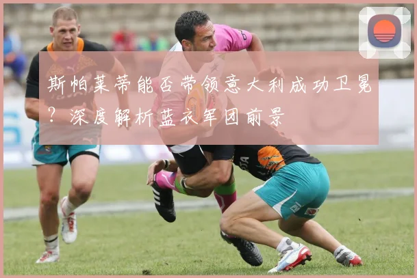 斯帕莱蒂能否带领意大利成功卫冕？深度解析蓝衣军团前景