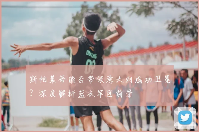斯帕莱蒂能否带领意大利成功卫冕？深度解析蓝衣军团前景